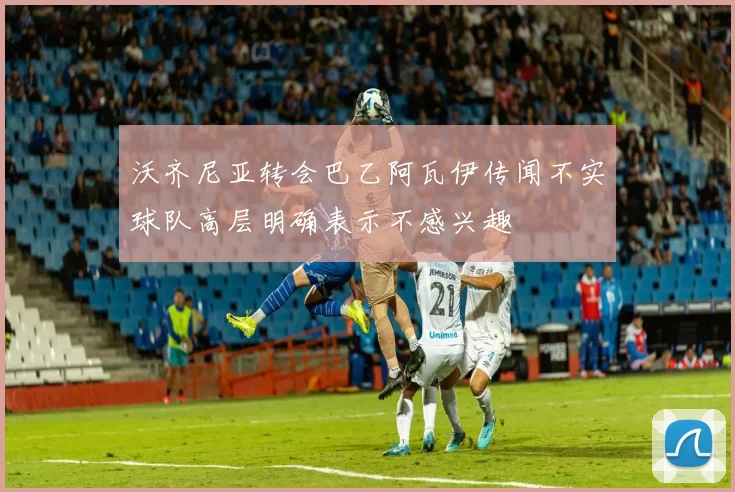 沃齐尼亚转会巴乙阿瓦伊传闻不实球队高层明确表示不感兴趣