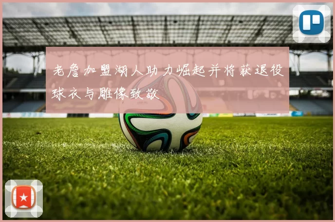 老詹加盟湖人助力崛起并将获退役球衣与雕像致敬